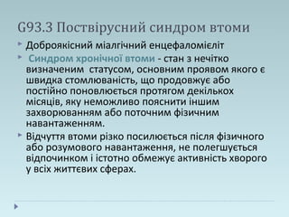 G93.3 Поствірусний синдром втоми
 Доброякісний міалгічний енцефаломієліт
 Синдром хронічної втоми - стан з нечітко
визначеним статусом, основним проявом якого є
швидка стомлюваність, що продовжує або
постійно поновлюється протягом декількох
місяців, яку неможливо пояснити іншим
захворюванням або поточним фізичним
навантаженням.
 Відчуття втоми різко посилюється після фізичного
або розумового навантаження, не полегшується
відпочинком і істотно обмежує активність хворого
у всіх життєвих сферах.
 