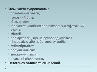  Втомі часто супроводять :
 ослаблення уваги,
 головний біль,
 біль в горлі,
 болючість шийних або пахвових лімфатичних
вузлів,
 міалгії,
 поліартралгії, що не супроводжуються
гіперемією або набряком суглобів,
 субфебрилітет,
 порушення сну,
 зниження пам'яті,
 психічні відхилення.
 Патогенез залишається неясний.
 