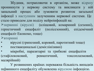 Збудник, потрапляючи в організм, може відразу
проникнути у нервову систему та викликати у ній
запальний процес або зумовити розвиток загальної
інфекції з наступним залученням нервової системи. Це
стало приводом для поділу нейроінфекцій на:
первинні (вірусні) (кліщовий, комариний (сезонні),
герпетичний енцефаліт (полісезонний), епідемічний
енцефаліт Економо, тощо)
вторинні
• вірусні (грипозний, коровий, паротитний тощо)
• поствакцинальні (демієлінізивні)
• мікробні, паразитарні та грибкові енцефаліти
(стафілококовий, ревматичний, токсоплазмовий,
малярійний)
У розвинених країнах переважна більшість випадків
первинного енцефаліту обумовлена вірусною інфекцією.
 