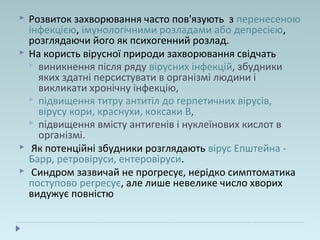  Розвиток захворювання часто пов'язують з перенесеною
інфекцією, імунологічними розладами або депресією,
розглядаючи його як психогенний розлад.
 На користь вірусної природи захворювання свідчать
 виникнення після ряду вірусних інфекцій, збудники
яких здатні персистувати в організмі людини і
викликати хронічну інфекцію,
 підвищення титру антитіл до герпетичних вірусів,
вірусу кори, краснухи, коксаки В,
 підвищення вмісту антигенів і нуклеїнових кислот в
організмі.
 Як потенційні збудники розглядають вірус Епштейна -
Барр, ретровіруси, ентеровіруси.
 Синдром зазвичай не прогресує, нерідко симптоматика
поступово регресує, але лише невелике число хворих
видужує повністю
 