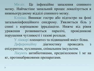 Мієліт. Це інфекційне запалення спинного
мозку. Найчастіше запальний процес локалізується в
нижньогрудному відділі спинного мозку.
Клініка. Виникає гостро або підгостро на фоні
загальноінфекційного синдрому. З'являється біль у
спині з корінцевою іррадіацією. Нижче від рівня
ураження розвиваються паралічі, провідникові
порушення чутливості і тазові розлади.
У лікворі плеоцитоз та підвищений вміст білка.
Диференційну діагностику проводять з
епідуритом, пухлинами, спінальним інсультом.
Лікують антибіотиками, преднізолоном 1 мг на
кг, протинабряковими препаратами.
 