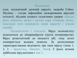 Поліомієліт
(син. епідемічний дитячий параліч, хвороба Гейне-
Медіна) – гостре інфекційне захворювання вірусної
етіології, збудник котрого селективно уражає передні
роги спинного мозку і рухові ядра стовбура мозку,
внаслідок чого виникають мляві паралічі і м'язові
атрофії.
Епідеміологія і етіологія. Вірус поліомієліту
відноситься до пікорнавірусів (група ентеровірусів).
Вірус резистентний до низького рН, тому легко
поширюється водним шляхом. За антигенними
характеристиками виділяють три типи вірусу (типи 1,
2, 3 – Брунгільд, Лансинг, Леон). З трьох штамів
найбільше вірулентним є тип 1.
 