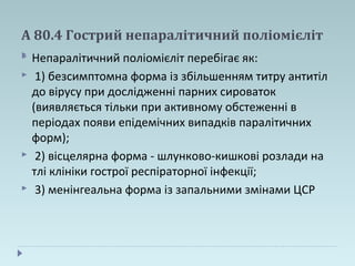 А 80.4 Гострий непаралітичний поліомієліт
 Непаралітичний поліомієліт перебігає як:
 1) безсимптомна форма із збільшенням титру антитіл
до вірусу при дослідженні парних сироваток
(виявляється тільки при активному обстеженні в
періодах появи епідемічних випадків паралітичних
форм);
 2) вісцелярна форма - шлунково-кишкові розлади на
тлі клініки гострої респіраторної інфекції;
 3) менінгеальна форма із запальними змінами ЦСР
 