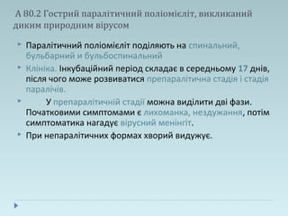 А 80.2 Гострий паралітичний поліомієліт, викликаний
диким природним вірусом
 Паралітичний поліомієліт поділяють на спинальний,
бульбарний и бульбоспинальний
 Клініка. Інкубаційний період складає в середньому 17 днів,
після чого може розвиватися препаралітична стадія і стадія
паралічів.
 У препаралітичній стадії можна виділити дві фази.
Початковими симптомами є лихоманка, нездужання, потім
симптоматика нагадує вірусний менінгіт.
 При непаралітичних формах хворий видужує.
 