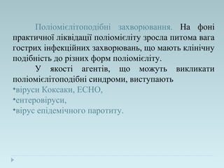 Поліомієлітоподібні захворювання. На фоні
практичної ліквідації поліомієліту зросла питома вага
гострих інфекційних захворювань, що мають клінічну
подібність до різних форм поліомієліту.
У якості агентів, що можуть викликати
поліомієлітоподібні синдроми, виступають
•віруси Коксаки, ECHO,
•ентеровіруси,
•вірус епідемічного паротиту.
 