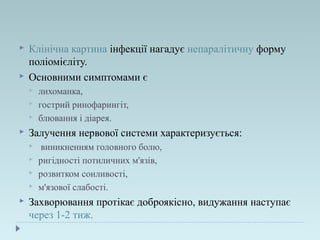  Клінічна картина інфекції нагадує непаралітичну форму
поліомієліту.
 Основними симптомами є
 лихоманка,
 гострий ринофарингіт,
 блювання і діарея.
 Залучення нервової системи характеризується:
 виникненням головного болю,
 ригідності потиличних м'язів,
 розвитком сонливості,
 м'язової слабості.
 Захворювання протікає доброякісно, видужання наступає
через 1-2 тиж.
 