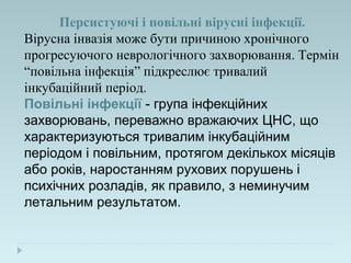 Персистуючі і повільні вірусні інфекції.
Вірусна інвазія може бути причиною хронічного
прогресуючого неврологічного захворювання. Термін
“повільна інфекція” підкреслює тривалий
інкубаційний період.
Повільні інфекції - група інфекційних
захворювань, переважно вражаючих ЦНС, що
характеризуються тривалим інкубаційним
періодом і повільним, протягом декількох місяців
або років, наростанням рухових порушень і
психічних розладів, як правило, з неминучим
летальним результатом.
 