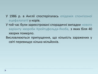 У 1986 р. в Англії спостерігалась епідемія спонгіозної
ецефалопатії у корів.
У той час були зареєстровані спорадичні випадки нового
варіанту хвороби Крейтцфельда-Якоба, з яких біля 40
хворих померло.
Висловлюються припущення, що кількість заражених у
світі перевищує кілька мільйонів.
 