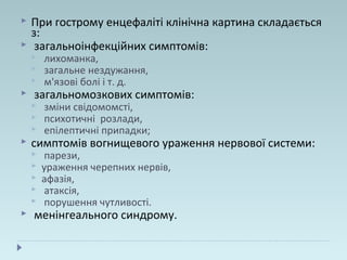  При гострому енцефаліті клінічна картина складається
з:
 загальноінфекційних симптомів:
 лихоманка,
 загальне нездужання,
 м'язові болі і т. д.
 загальномозкових симптомів:
 зміни свідомомсті,
 психотичні розлади,
 епілептичні припадки;
 симптомів вогнищевого ураження нервової системи:
 парези,
 ураження черепних нервів,
 афазія,
 атаксія,
 порушення чутливості.
 менінгеального синдрому.
 