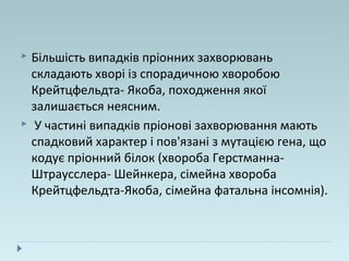  Більшість випадків пріонних захворювань
складають хворі із спорадичною хворобою
Крейтцфельдта- Якоба, походження якої
залишається неясним.
 У частині випадків пріонові захворювання мають
спадковий характер і пов'язані з мутацією гена, що
кодує пріонний білок (хвороба Герстманна-
Штраусслера- Шейнкера, сімейна хвороба
Крейтцфельдта-Якоба, сімейна фатальна інсомнія).
 