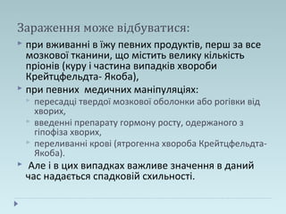 Зараження може відбуватися:
 при вживанні в їжу певних продуктів, перш за все
мозкової тканини, що містить велику кількість
пріонів (куру і частина випадків хвороби
Крейтцфельдта- Якоба),
 при певних медичних маніпуляціях:
 пересадці твердої мозкової оболонки або рогівки від
хворих,
 введенні препарату гормону росту, одержаного з
гіпофіза хворих,
 переливанні крові (ятрогенна хвороба Крейтцфельдта-
Якоба).
 Але і в цих випадках важливе значення в даний
час надається спадковій схильності.
 