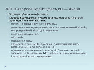 А81.0 Хвороба Крейтцфельдта— Якоба
 Підгостра губчата енцефалопатія
 Хвороба Крейтцфельдта-Якоба встановлюється за наявності
характерної клінічної картини:
 початок в середньому і літньому віці,
 деменція, що швидко розвинулася - часто протягом 6 місяців,
 екстрапірамідні і пірамідні порушення
 мозочкові порушення,
 міоклонія,
 порушення зору,
 характерних змінах ЕЕГ (трифазні і поліфазні комплекси
гострих хвиль на тлі сплощення ЕЕГ),
 підвищення інтенсивності сигналу від базальних гангліїв і
таламуса на Т2-зважених МРТ-зображеннях головного мозку
 і виключенні інших захворювань.
 