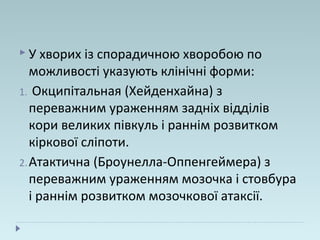  У хворих із спорадичною хворобою по
можливості указують клінічні форми:
1. Окципітальная (Хейденхайна) з
переважним ураженням задніх відділів
кори великих півкуль і раннім розвитком
кіркової сліпоти.
2.Атактична (Броунелла-Оппенгеймера) з
переважним ураженням мозочка і стовбура
і раннім розвитком мозочкової атаксії.
 