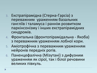 3. Екстрапірамідна (Стерна-Гарсіа) з
переважним ураженням базальних
гангліїв і таламуса і раннім розвитком
паркінсонізму і інших екстрапірамідних
синдромів.
4. Фронтальна (фронтопірамідальна - Якоба)
з переважним ураженням лобної кори.
5. Аміотрофічна з переважним ураженням
нейронів передніх рогів.
6. Паненцефалічна (Мізутані) з дифузним
ураженням як сірої, так і білої речовини
великих півкуль.
 
