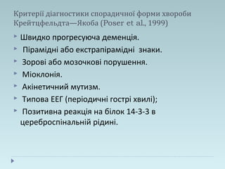 Критерії діагностики спорадичної форми хвороби
Крейтцфельдта—Якоба (Poser et al., 1999)
 Швидко прогресуюча деменція.
 Пірамідні або екстрапірамідні знаки.
 Зорові або мозочкові порушення.
 Міоклонія.
 Акінетичний мутизм.
 Типова ЕЕГ (періодичні гострі хвилі);
 Позитивна реакція на білок 14-3-3 в
цереброспінальній рідині.
 