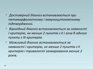  Достовірний діагноз встановлюється при
патоморфологічному і іммуноцитохімічному
підтвердженні.
 Вірогідний діагноз встановлюється за наявності
I критерію, не менше 2 пунктів з II і хоча б одного
пункту з III критерію.
 Можливий діагноз встановлюється за
наявності I критерію, не менше 2 пунктів з II
критерію і тривалості захворювання менше 2
років.
 
