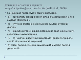 Критерії діагностики варіанта
хвороби Крейтцфельдта—Якоба (Will et al., 2000)
 І. а) Швидко прогресуючі психічні розлади.
 б) Тривалість захворювання більше 6 місяців (звичайно
від 8 до 38 місяців).
 в) Рутинне обстеження виключає альтернативний
діагноз.
 г) Відсутня ятрогенна дія, потенційно здатна викликати
аналогічне захворювання.
 II. а) Початок з психічних симптомів (депресії, тривоги,
апатії, відчуженості, марення).
 б) Стійкі болючі сенсорні симптоми (біль і/або болісні
дизестезії).
 