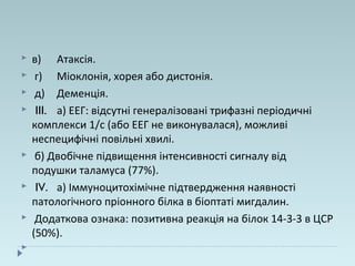  в) Атаксія.
 г) Міоклонія, хорея або дистонія.
 д) Деменція.
 III. а) ЕЕГ: відсутні генералізовані трифазні періодичні
комплекси 1/с (або ЕЕГ не виконувалася), можливі
неспецифічні повільні хвилі.
 б) Двобічне підвищення інтенсивності сигналу від
подушки таламуса (77%).
 IV. а) Іммуноцитохімічне підтвердження наявності
патологічного пріонного білка в біоптаті мигдалин.
 Додаткова ознака: позитивна реакція на білок 14-3-3 в ЦСР
(50%).

 