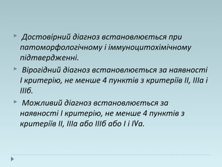  Достовірний діагноз встановлюється при
патоморфологічному і іммуноцитохімічному
підтвердженні.
 Вірогідний діагноз встановлюється за наявності
I критерію, не менше 4 пунктів з критеріїв II, ІІІа і
ІІІб.
 Можливий діагноз встановлюється за
наявності I критерію, не менше 4 пунктів з
критеріїв II, ІІІа або ІІІб або I і IVa.
 