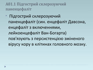 А81.1 Підгострий склерозуючий
паненцефаліт
 Підгострий склерозуючий
паненцефаліт (син. енцефаліт Давсона,
енцефаліт з включеннями,
лейкоенцефаліт Ван-Богарта)
пов'язують з персистенцією зміненого
вірусу кору в клітинах головного мозку.
 