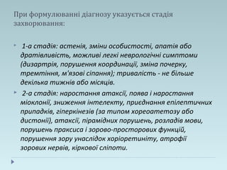 При формулюванні діагнозу указується стадія
захворювання:
 1-а стадія: астенія, зміни особистості, апатія або
дратівливість, можливі легкі неврологічні симптоми
(дизартрія, порушення координації, зміна почерку,
тремтіння, м'язові сіпання); тривалість - не більше
декілька тижнів або місяців.
 2-а стадія: наростання атаксії, поява і наростання
міоклонії, зниження інтелекту, приєднання епілептичних
припадків, гіперкінезів (за типом хореоатетозу або
дистонії), атаксії, пірамідних порушень, розладів мови,
порушень праксиса і зорово-просторових функцій,
порушення зору унаслідок хоріоретиніту, атрофії
зорових нервів, кіркової сліпоти.
 