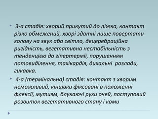  3-а стадія: хворий прикутий до ліжка, контакт
різко обмежений, хворі здатні лише повертати
голову на звук або світло, децеребраційна
ригідність, вегетативна нестабільність з
тенденцією до гіпертермії, порушенням
потовиділення, тахікардія, дихальні розлади,
гикавка.
 4-а (термінальна) стадія: контакт з хворим
неможливий, кінцівки фіксовані в положенні
флексії, мутизм, блукаючі рухи очей, поступовий
розвиток вегетативного стану і коми
 