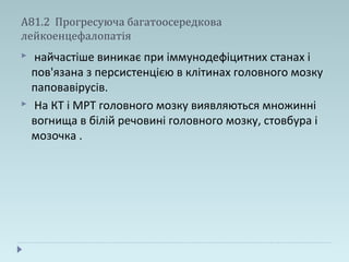 А81.2 Прогресуюча багатоосередкова
лейкоенцефалопатія
 найчастіше виникає при іммунодефіцитних станах і
пов'язана з персистенцією в клітинах головного мозку
паповавірусів.
 На КТ і МРТ головного мозку виявляються множинні
вогнища в білій речовині головного мозку, стовбура і
мозочка .
 