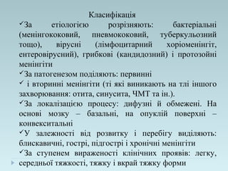 Класифікація
За етіологією розрізняють: бактеріальні
(менінгококовий, пневмококовий, туберкульозний
тощо), вірусні (лімфоцитарний хоріоменінгіт,
ентеровірусний), грибкові (кандидозний) і протозойні
менінгіти
За патогенезом поділяють: первинні
 і вторинні менінгіти (ті які виникають на тлі іншого
захворювання: отита, синусита, ЧМТ та ін.).
За локалізацією процесу: дифузні й обмежені. На
основі мозку – базальні, на опуклій поверхні –
конвекситальні
У залежності від розвитку і перебігу виділяють:
блискавичні, гострі, підгострі і хронічні менінгіти
За ступенем вираженості клінічних проявів: легку,
середньої тяжкості, тяжку і вкрай тяжку форми
 