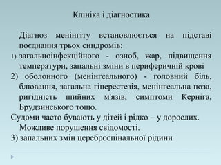 Клініка і діагностика
Діагноз менінгіту встановлюється на підставі
поєднання трьох синдромів:
1) загальноінфекційного - озноб, жар, підвищення
температури, запальні зміни в периферичній крові
2) оболонного (менінгеального) - головний біль,
блювання, загальна гіперестезія, менінгеальна поза,
ригідність шийних м'язів, симптоми Керніга,
Брудзинського тощо.
Судоми часто бувають у дітей і рідко – у дорослих.
Можливе порушення свідомості.
3) запальних змін цереброспінальної рідини
 
