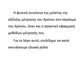 Η φυσική συνέπεια της μελέτης της
εξέλιξης μέτρησης του Χρόνου στο πέρασμα
του Χρόνου, ήταν και η πρακτική εφαρμογή
μεθόδων μέτρησής του.
Για το λόγο αυτό, επιλέξαμε να κατά-
σκευάσουμε ηλιακό ρολόι
 