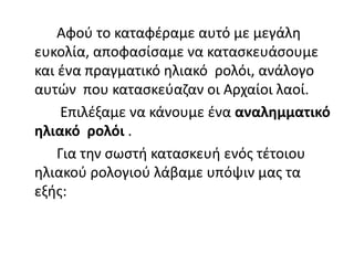 Αφού το καταφέραμε αυτό με μεγάλη
ευκολία, αποφασίσαμε να κατασκευάσουμε
και ένα πραγματικό ηλιακό ρολόι, ανάλογο
αυτών που κατασκεύαζαν οι Αρχαίοι λαοί.
Επιλέξαμε να κάνουμε ένα αναλημματικό
ηλιακό ρολόι .
Για την σωστή κατασκευή ενός τέτοιου
ηλιακού ρολογιού λάβαμε υπόψιν μας τα
εξής:
 