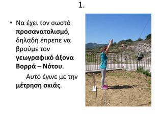 1.
• Να έχει τον σωστό
προσανατολισμό,
δηλαδή έπρεπε να
βρούμε τον
γεωγραφικό άξονα
Βορρά – Νότου.
Αυτό έγινε με την
μέτρηση σκιάς.
 