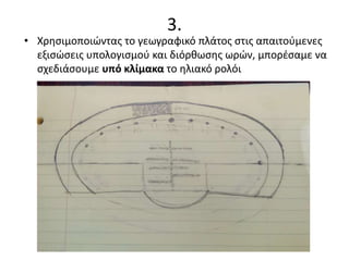 3.
• Χρησιμοποιώντας το γεωγραφικό πλάτος στις απαιτούμενες
εξισώσεις υπολογισμού και διόρθωσης ωρών, μπορέσαμε να
σχεδιάσουμε υπό κλίμακα το ηλιακό ρολόι
 