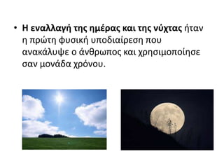 • Η εναλλαγή της ημέρας και της νύχτας ήταν
η πρώτη φυσική υποδιαίρεση που
ανακάλυψε ο άνθρωπος και χρησιμοποίησε
σαν μονάδα χρόνου.
 