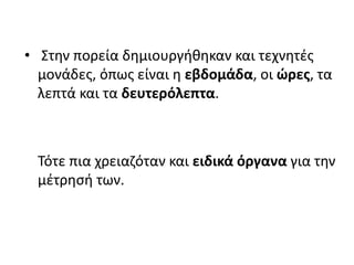 • Στην πορεία δημιουργήθηκαν και τεχνητές
μονάδες, όπως είναι η εβδομάδα, οι ώρες, τα
λεπτά και τα δευτερόλεπτα.
Τότε πια χρειαζόταν και ειδικά όργανα για την
μέτρησή των.
 