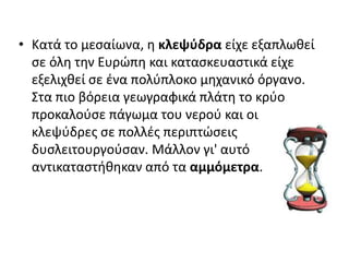 • Κατά το μεσαίωνα, η κλεψύδρα είχε εξαπλωθεί
σε όλη την Ευρώπη και κατασκευαστικά είχε
εξελιχθεί σε ένα πολύπλοκο μηχανικό όργανο.
Στα πιο βόρεια γεωγραφικά πλάτη το κρύο
προκαλούσε πάγωμα του νερού και οι
κλεψύδρες σε πολλές περιπτώσεις
δυσλειτουργούσαν. Μάλλον γι' αυτό
αντικαταστήθηκαν από τα αμμόμετρα.
 