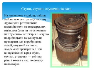 Ступи, ступки, ступочки та ваги
На масивному столі, що займає
майже всю центральну частину
другої зали розташовано
колекцію ступ та аптекарських
вагів, яки були чи не основним
інструментом аптекарів. В ступах
подрібнювали та змішували
препарати для виробництва
мазей, емульсій та інших
лікарських препаратів. Ніби
вишуковалися в ряд ступи,
ступки, ступочки — всі таки
різні і кожна з них по своєму
неповторна.
 