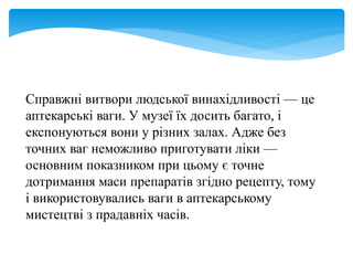 Справжні витвори людської винахідливості — це
аптекарські ваги. У музеї їх досить багато, і
експонуються вони у різних залах. Адже без
точних ваг неможливо приготувати ліки —
основним показником при цьому є точне
дотримання маси препаратів згідно рецепту, тому
і використовувались ваги в аптекарському
мистецтві з прадавніх часів.
 