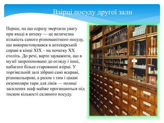 Взірці посуду другої зали
Перше, на що одразу звертаєш увагу
при вході в аптеку — це величезна
кількість самого різноманітного посуду,
що використовувався в аптекарській
справі в кінці XIX – на початку XX
століть. До речі, варто зауважити, що в
музеї запропоновано до огляду і інші,
набагато більш старовинні взірці. У
торгівельній залі зібрані самі яскраві,
різнокольорові, а разом з тим і цікаві
екземпляри тари для ліків — полиці
засклених шаф майже прогинаються під
тиском кількості скляного посуду.
 