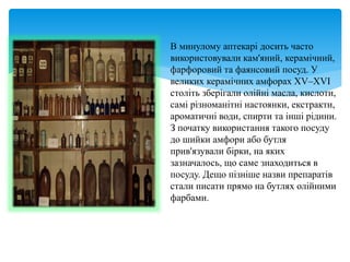 В минулому аптекарі досить часто
використовували кам'яний, керамічний,
фарфоровий та фаянсовий посуд. У
великих керамічних амфорах XV–XVI
століть зберігали олійні масла, кислоти,
самі різноманітні настоянки, екстракти,
ароматичні води, спирти та інші рідини.
З початку використання такого посуду
до шийки амфори або бутля
прив'язували бірки, на яких
зазначалось, що саме знаходиться в
посуду. Дещо пізніше назви препаратів
стали писати прямо на бутлях олійними
фарбами.
 