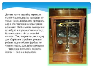 Досить часто кераміку вкривали
білою емаллю, на яку наносили не
тільки назву лікарського препарату,
але й оригінальний декоративний
орнамент. Найбільшого поширення
це набуло в період епохи модерну,
більш відомого під назвою Art
nouveau. Так, наприклад, на посуду
для зберігання отруйних речовин
робили надпис білою фарбою по
чорному фону, для легкозаймистих
— червоною по білому, для всіх
інших — чорною по білому.
 