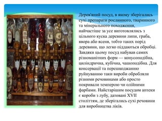 Дерев'яний посуд, в якому зберігались
сухі препарати рослинного, тваринного
та мінерального походження,
найчастіше за усе виготовлялись з
цільного куска деревини липи, граба,
явора або ясеня, тобто таких порід
деревини, що легко піддаються обробці.
Завдяки цьому посуд набував самих
різноманітних форм — конусоподібна,
циліндрична, кубічна, чашоподібна. Для
консервації та перешкоджанню
руйнуванню таки вироби обробляли
різними речовинами або просто
покривали темперою чи олійними
фарбами. Найстарішим посудом аптеки
є короби з лубу, датовані XVII
століттям, де зберігались сухі речовини
для виробництва ліків.
 