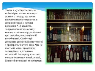 Також в музеї представлена
неймовірно велика колекція
скляного посуду, що почав
широко використовуватись в
аптечній справі з першої
половини ХIХ століття.
Запропонована для огляду
колекція такого посуду свідчить
про своєрідну еволюцію в її
виробництві. Самі старі
експонати експозиції виготовлені
з прозорого, чистого скла. Час не
стоїть на місці, проходили
десятиріччя, з розвитком
технологій і прогресу в аптеках
почали з'являтися жовті, зелені,
блакитні штанглази як прикраси.
 