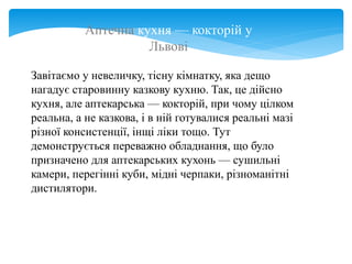 Аптечна кухня — кокторій у
Львові
Завітаємо у невеличку, тісну кімнатку, яка дещо
нагадує старовинну казкову кухню. Так, це дійсно
кухня, але аптекарська — кокторій, при чому цілком
реальна, а не казкова, і в ній готувалися реальні мазі
різної консистенції, інщі ліки тощо. Тут
демонструється переважно обладнання, що було
призначено для аптекарських кухонь — сушильні
камери, перегінні куби, мідні черпаки, різноманітні
дистилятори.
 