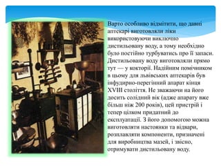 Варто особливо відмітити, що давні
аптекарі виготовляли ліки
використовуючи виключно
дистильовану воду, а тому необхідно
було постійно турбуватись про її запаси.
Дистильовану воду виготовляли прямо
тут — у кокторії. Надійним помічником
в цьому для львівських аптекарів був
інфудирно-перегінний апарат кінця
XVIII століття. Не зважаючи на його
досить солідний вік (адже апарату вже
більш ніж 200 років), цей пристрій і
тепер цілком придатний до
експлуатації. З його допомогою можна
виготовляти настоянки та відвари,
розплавляти компоненти, призначені
для виробництва мазей, і звісно,
отримувати дистильовану воду.
 