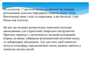 По сусідству з "дистиляторним ветераном" на полицях
розташовано декілька інфудирних апаратів інших типів.
Виготовлені вони з міді та порцеляни, а вік багатьох з них
більш ніж століття.
На цих же полицях розмістились невеличкі металеві
автоклавчики для стерилізації лікарських інструментів.
Приємно гармонує з експозицією і великий кольоровий
вітраж, на якому зображено різноманітний аптечний посуд
та лабораторне обладнання. Але для того, щоб повністю
відчути атмосферу середньовічних аптек, радимо завітати у
львівську аптеку-музей.
 