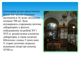 Експозиція музею представлена
більш ніж трьома тисячами
експонатів в 16 залах загальною
площею 700 м2. Зали
відтворюють старовинну аптечну
лабораторію; у флігелі,
побудованому на рубежі XV і
XVI ст. розмістилися алхімічна
лабораторія, а також медична
бібліотека з понад 3 тисяч книг.
У старих аптечних підвалах
відновлені інтер’єри початку
XVIII ст.
 