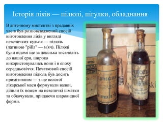 Історія ліків — пілюлі, пігулки, обладнання
В аптечному мистецтві з прадавніх
часів був розповсюджений спосіб
виготовлення ліків у вигляді
невеличких кульок — пілюль
(латиною "pilla" — м'яч). Пілюлі
були відомі ще за декілька тисячоліть
до нашої ери, широко
використовувались вони і в епоху
середньовіччя. Початковий спосіб
виготовлення пілюль був досить
примітивним — з ще вологої
лікарської маси формували валки,
ділили їх ножем на невеличкі шматки
та обкочували, придаючи шаровидної
форми.
 