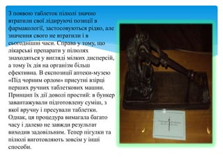 З появою таблеток пілюлі значно
втратили свої лідируючі позиції в
фармакології, застосовуються рідко, але
значення свого не втратили і в
сьогоднішні часи. Справа у тому, що
лікарські препарати у пілюлях
знаходяться у вигляді мілких дисперсій,
а тому їх дія на організм більш
ефективна. В експозиції аптеки-музею
«Під чорним орлом» присутні взірці
перших ручних таблеткових машин.
Принцип їх дії доволі простий: в бункер
завантажували підготовлену суміш, з
якої вручну і пресували таблетки.
Однак, ця процедура вимагала багато
часу і далеко не завжди результат
виходив задовільним. Тепер пігулки та
пілюлі виготовляють зовсім у інші
способи.
 