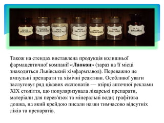 Також на стендах виставлена продукція колишньої
фармацевтичної компанії «Лаокон» (зараз на її місці
знаходиться Львівський хімфармзавод). Переважно це
ампульні препарати та хімічні реактиви. Особливої уваги
заслуговує ряд цікавих експонатів — взірці аптечної реклами
XIX століття, що популяризувала лікарські препарати,
матеріали для перев'язок та мінеральні води; графітова
дошка, на який крейдою писали назви тимчасово відсутніх
ліків та препаратів.
 